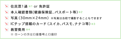 住民票1通(発行3ヶ月以内）or免許証、本人確認書類(健康保険証、パスポート、印鑑証明書など）、写真（30mm×24mm）、教習費用